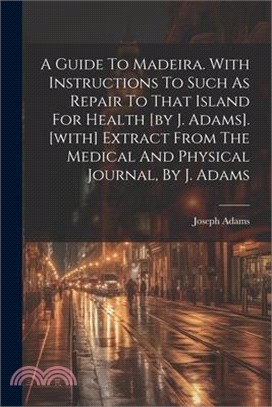 A Guide To Madeira. With Instructions To Such As Repair To That Island For Health [by J. Adams]. [with] Extract From The Medical And Physical Journal,