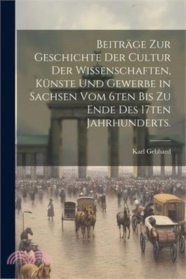 Beiträge zur Geschichte der Cultur der Wissenschaften, Künste und Gewerbe in Sachsen vom 6ten bis zu Ende des 17ten Jahrhunderts.