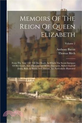 Memoirs Of The Reign Of Queen Elizabeth: From The Year 1581 Till Her Death. In Which The Secret Intrigues Of Her Court, And The Conduct Of Her Favouri