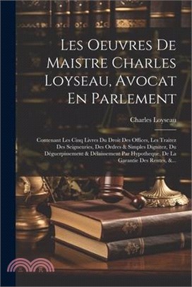 Les Oeuvres De Maistre Charles Loyseau, Avocat En Parlement: Contenant Les Cinq Livres Du Droit Des Offices, Les Traitez Des Seigneuries, Des Ordres &