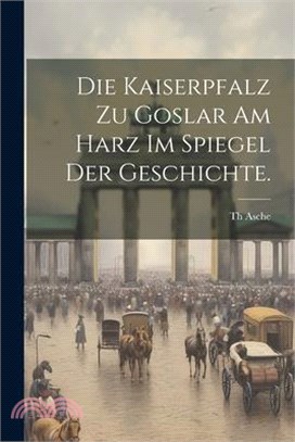 Die Kaiserpfalz zu Goslar am Harz im Spiegel der Geschichte.