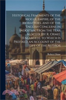 Historical Fragments of the Mogul Empire, of the Morattoes, and of the English Concerns in Indostan, From the Year M, dc, lix [By R. Orme]. [Enlarged]