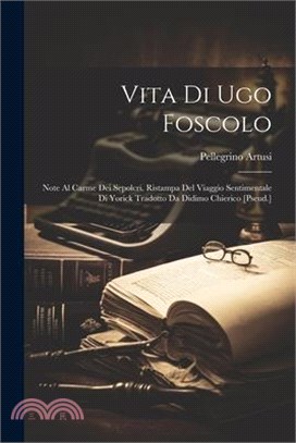 Vita Di Ugo Foscolo: Note Al Carme Dei Sepolcri. Ristampa Del Viaggio Sentimentale Di Yorick Tradotto Da Didimo Chierico [Pseud.]