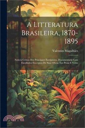 A Litteratura Brasileira, 1870-1895: Noticia Critica Dos Principaes Escriptores, Documentada Com Escolhidos Excerptos De Suas Obras, Em Prosa E Verso