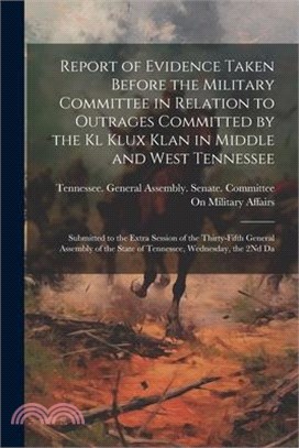 Report of Evidence Taken Before the Military Committee in Relation to Outrages Committed by the Kl Klux Klan in Middle and West Tennessee: Submitted t