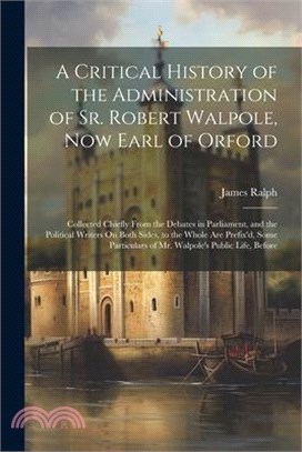 A Critical History of the Administration of Sr. Robert Walpole, Now Earl of Orford: Collected Chiefly From the Debates in Parliament, and the Politica