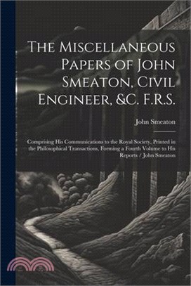 The Miscellaneous Papers of John Smeaton, Civil Engineer, &c. F.R.S.: Comprising His Communications to the Royal Society, Printed in the Philosophical