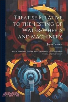 Treatise Relative to the Testing of Water-Wheels and Machinery: Also of Inventions, Studies, and Experiments, With Suggestions From a Life's Experienc