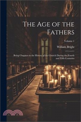 The Age of the Fathers: Being Chapters in the History of the Church During the Fourth and Fifth Centuries; Volume 1