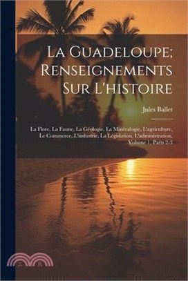 La Guadeloupe; Renseignements Sur L'histoire: La Flore, La Faune, La Géologie, La Minéralogie, L'agriculture, Le Commerce, L'industrie, La Législation