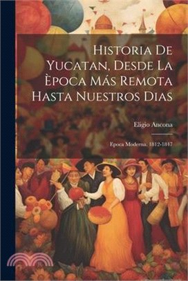 Historia De Yucatan, Desde La Època Más Remota Hasta Nuestros Dias: Epoca Moderna. 1812-1847