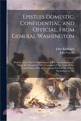 Epistles Domestic, Confidential, and Official, From General Washington: Written About The Commencement of The American Contest, When He Entered On The