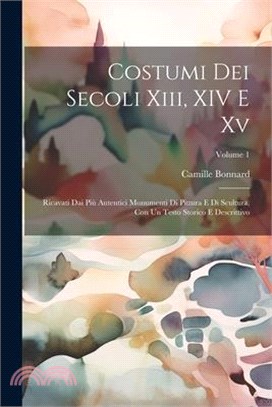 Costumi Dei Secoli Xiii, XIV E Xv: Ricavati Dai Più Autentici Monumenti Di Pittura E Di Scultura, Con Un Testo Storico E Descrittivo; Volume 1