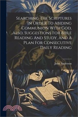 Searching The Scriptures In Order To Abiding Communion With God, Also, Suggestions For Bible Reading And Study, And A Plan For Consecutive Daily Readi