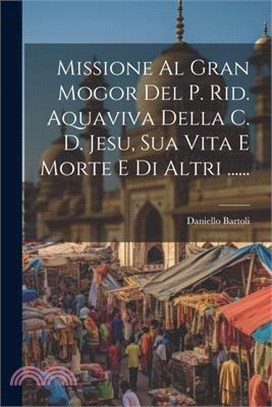 Missione Al Gran Mogor Del P. Rid. Aquaviva Della C. D. Jesu, Sua Vita E Morte E Di Altri ......