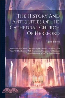 The History And Antiquities Of The Cathedral Church Of Hereford: Illustrated By A Series Of Engravings Of Views, Elevations, And Plans Of That Edifice