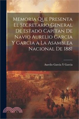 Memoria Que Presenta El Secretario General De Estado Capitan De Navio Aurelio Garcia Y Garcia a La Asamblea Nacional De 1881