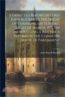 Corrected Report of Lord John Russell, in the House of Commons, on Tuesday, the 1st of March, 1831, on Introducing a Bill for a Reform of the Commons