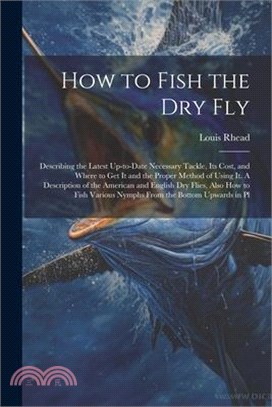 How to Fish the dry fly; Describing the Latest Up-to-date Necessary Tackle, its Cost, and Where to get it and the Proper Method of Using it. A Descrip