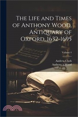 The Life and Times of Anthony Wood, Antiquary of Oxford, 1632-1695; Volume 4