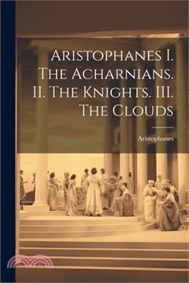 Aristophanes I. The Acharnians. II. The Knights. III. The Clouds