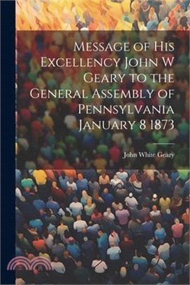 Message of His Excellency John W Geary to the General Assembly of Pennsylvania January 8 1873