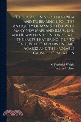 The ice age in North America and its Bearing Upon the Antiquity of man. 5th ed. With Many new Maps and Illus., enl. and Rewritten to Incorporate the F