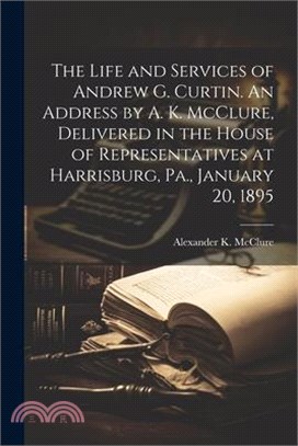 The Life and Services of Andrew G. Curtin. An Address by A. K. McClure, Delivered in the House of Representatives at Harrisburg, Pa., January 20, 1895