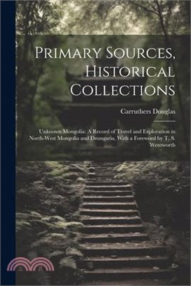 Primary Sources, Historical Collections: Unknown Mongolia: A Record of Travel and Exploration in North-West Mongolia and Dzungaria, With a Foreword by