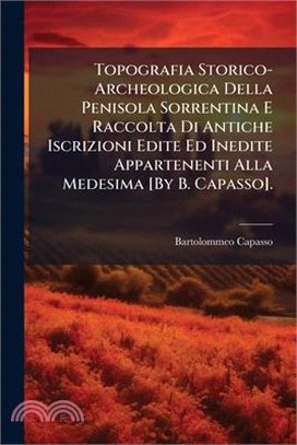 Topografia Storico-Archeologica Della Penisola Sorrentina E Raccolta Di Antiche Iscrizioni Edite Ed Inedite Appartenenti Alla Medesima [By B. Capasso]