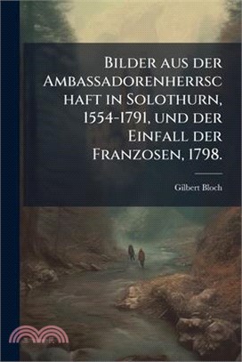 Bilder aus der Ambassadorenherrschaft in Solothurn, 1554-1791, und der Einfall der Franzosen, 1798.