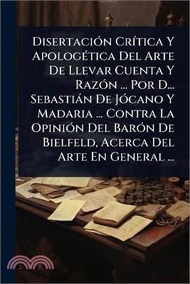 DisertaciÃ3n CrÃ-tica Y ApologÃ(c)tica Del Arte De Llevar Cuenta Y RazÃ3n ... Por D... Sebastiàn De JÃ3cano Y Madaria ... Contra La OpiniÃ3n Del BarÃ3