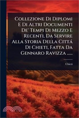 Collezione Di Diplomi E Di Altri Documenti De' Tempi Di Mezzo E Recenti, Da Servire Alla Storia Della Città Di Chieti, Fatta Da Gennaro Ravizza ......