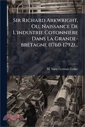 Sir Richard Arkwright, Ou, Naissance De L'industrie Cotonnière Dans La Grande-bretagne (1760-1792)...