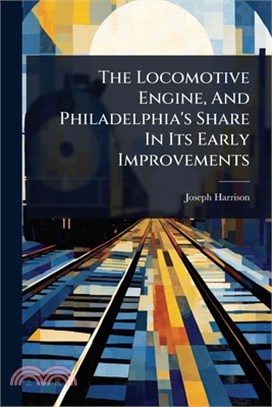The Locomotive Engine, And Philadelphia's Share In Its Early Improvements