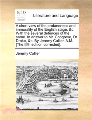 A Short View of the Profaneness and Immorality of the English Stage, &C. with the Several Defences of the Same. in Answer to Mr. Congreve, Dr. Drake, &C. by Jeremy Collier, A.M. [The Fifth Edition Cor