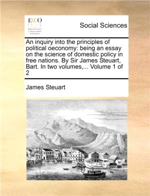 An inquiry into the principles of political oeconomy：being an essay on the science of domestic policy in free nations. By Sir James Steuart, Bart. In two volumes, ... Volume 1 of 2