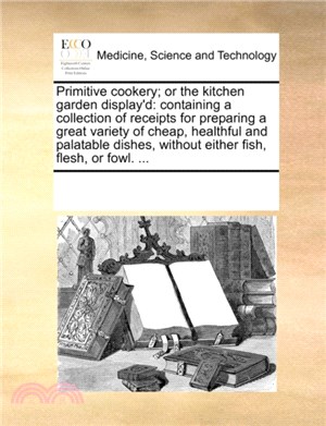Primitive Cookery; Or the Kitchen Garden Display'd：Containing a Collection of Receipts for Preparing a Great Variety of Cheap, Healthful and Palatable Dishes, Without Either Fish, Flesh, or Fowl. ...