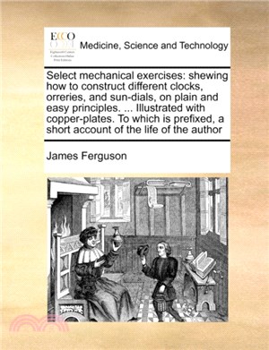 Select Mechanical Exercises：Shewing How to Construct Different Clocks, Orreries, and Sun-Dials, on Plain and Easy Principles. ... Illustrated with Copper-Plates. to Which Is Prefixed, a Short Account