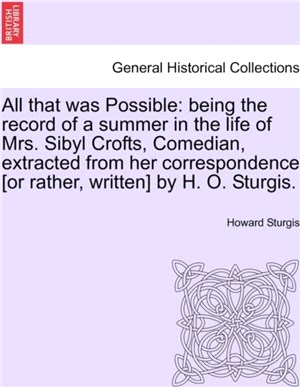 All That Was Possible：Being the Record of a Summer in the Life of Mrs. Sibyl Crofts, Comedian, Extracted from Her Correspondence [Or Rather, Written] by H. O. Sturgis.