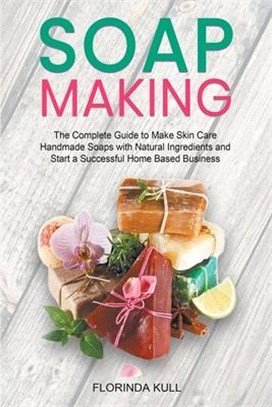 Soap Making: The Complete Guide to Make Skin Care Handmade Soap with Natural Ingredients and Start a Successful Home Based Business