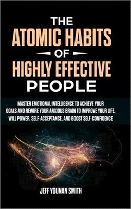 The Atomic Habits of Highly Effective People: Master Emotional Intelligence to Achieve Your Goals and Rewire Your Anxious brain to Improve Your Life.