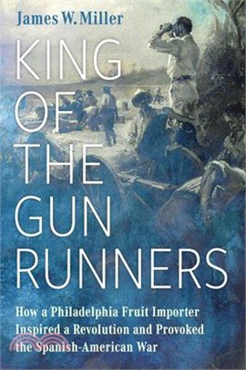 King of the Gunrunners: How a Philadelphia Fruit Importer Inspired a Revolution and Provoked the Spanish-American War