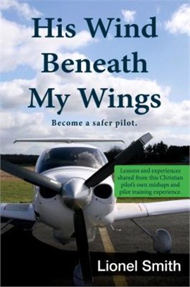 His Wind Beneath My Wings ― Become a Safer Pilot - Lessons and Experiences Shared from This Christian Pilot's Own Mishaps and Pilot Training Experience