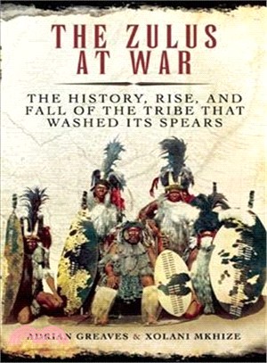 The Zulus at War ─ The History, Rise, and Fall of the Tribe That Washed Its Spears
