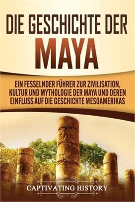 Die Geschichte der Maya: Ein fesselnder Führer zur Zivilisation, Kultur und Mythologie der Maya und deren Einfluss auf die Geschichte Mesoameri