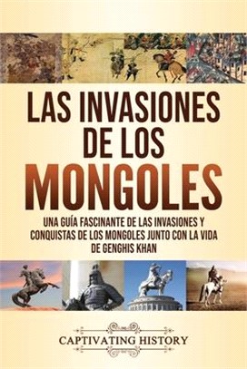 Las invasiones de los mongoles: Una guía fascinante de las invasiones y conquistas de los mongoles junto con la vida de Genghis Khan