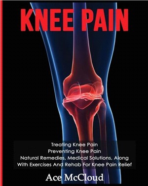 Knee Pain：Treating Knee Pain: Preventing Knee Pain: Natural Remedies, Medical Solutions, Along With Exercises And Rehab For Knee Pain Relief