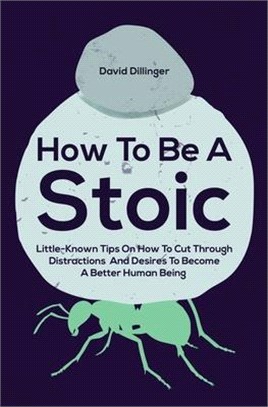 How To Be A Stoic: Little-Known Tips On How To Cut Through Distractions And Desires To Become A Better Human Being
