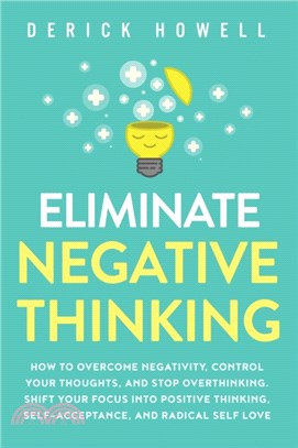 Eliminate Negative Thinking：How to Overcome Negativity, Control Your Thoughts, And Stop Overthinking. Shift Your Focus into Positive Thinking, Self-Acceptance, And Radical Self Love